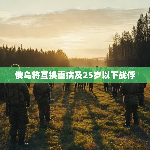 俄乌将互换重病及25岁以下战俘