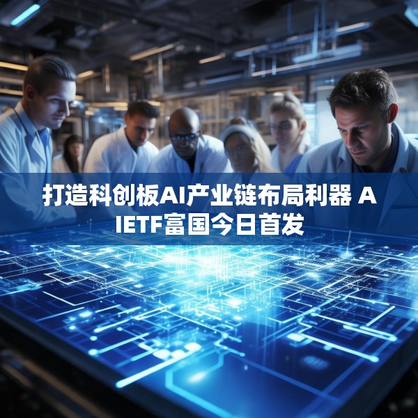 打造科创板AI产业链布局利器 AIETF富国今日首发