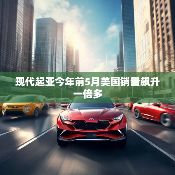 现代起亚今年前5月美国销量飙升一倍多
