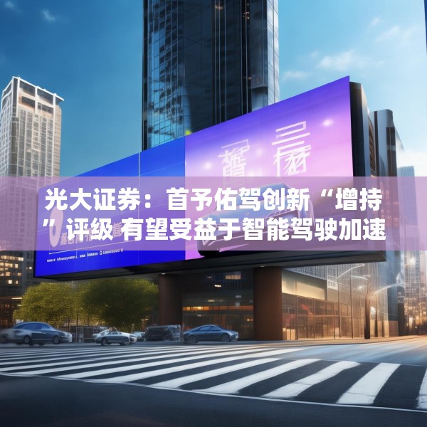 光大证券：首予佑驾创新“增持”评级 有望受益于智能驾驶加速渗透