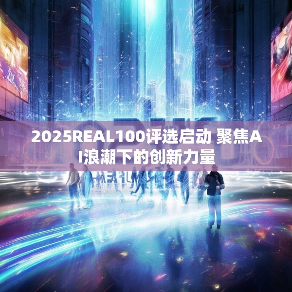 2025REAL100评选启动 聚焦AI浪潮下的创新力量