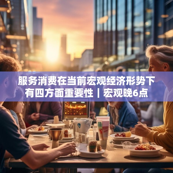 服务消费在当前宏观经济形势下有四方面重要性｜宏观晚6点