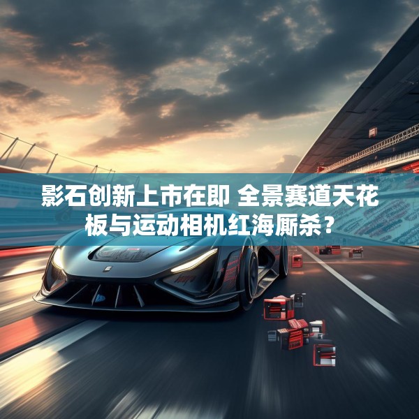影石创新上市在即 全景赛道天花板与运动相机红海厮杀？