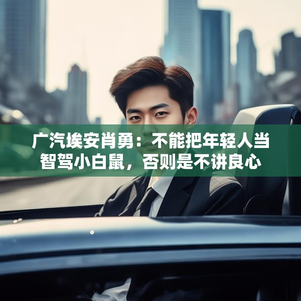 广汽埃安肖勇：不能把年轻人当智驾小白鼠，否则是不讲良心