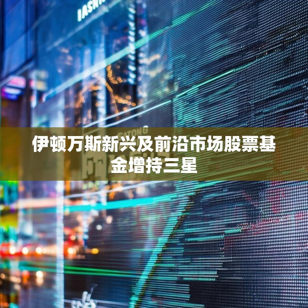 伊顿万斯新兴及前沿市场股票基金增持三星