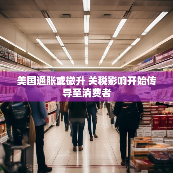 美国通胀或微升 关税影响开始传导至消费者