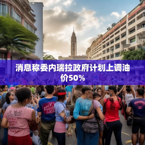消息称委内瑞拉政府计划上调油价50%