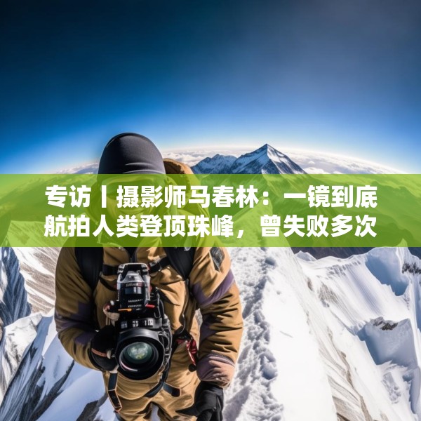 专访丨摄影师马春林：一镜到底航拍人类登顶珠峰，曾失败多次