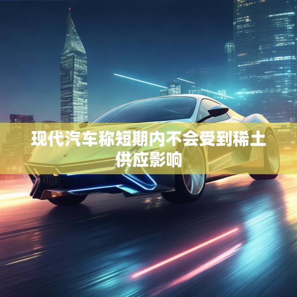 现代汽车称短期内不会受到稀土供应影响