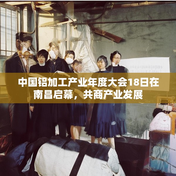 中国铝加工产业年度大会18日在南昌启幕，共商产业发展
