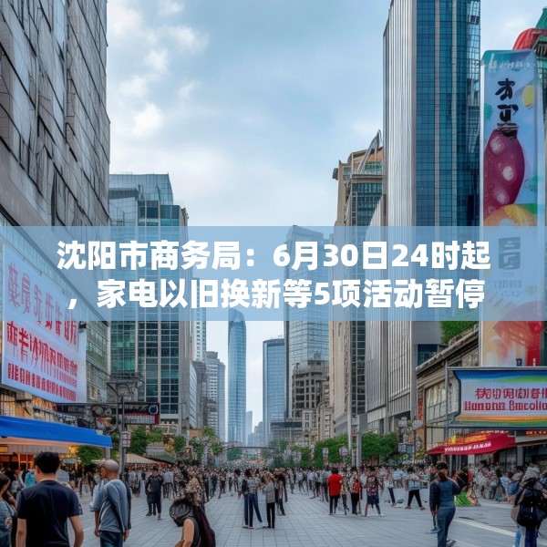 沈阳市商务局：6月30日24时起，家电以旧换新等5项活动暂停