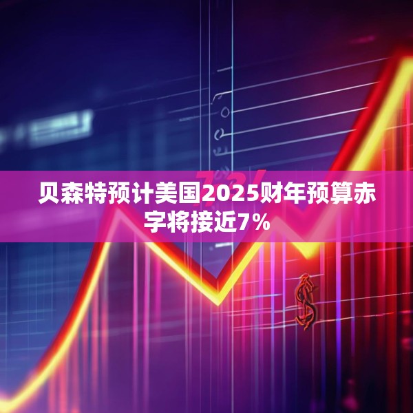 贝森特预计美国2025财年预算赤字将接近7%