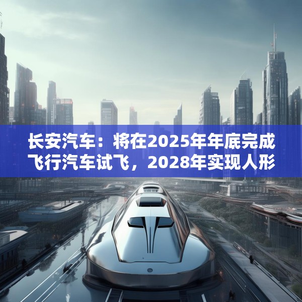 长安汽车：将在2025年年底完成飞行汽车试飞，2028年实现人形机器人下线应用