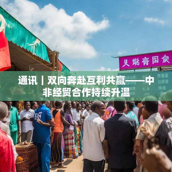 通讯｜双向奔赴互利共赢——中非经贸合作持续升温