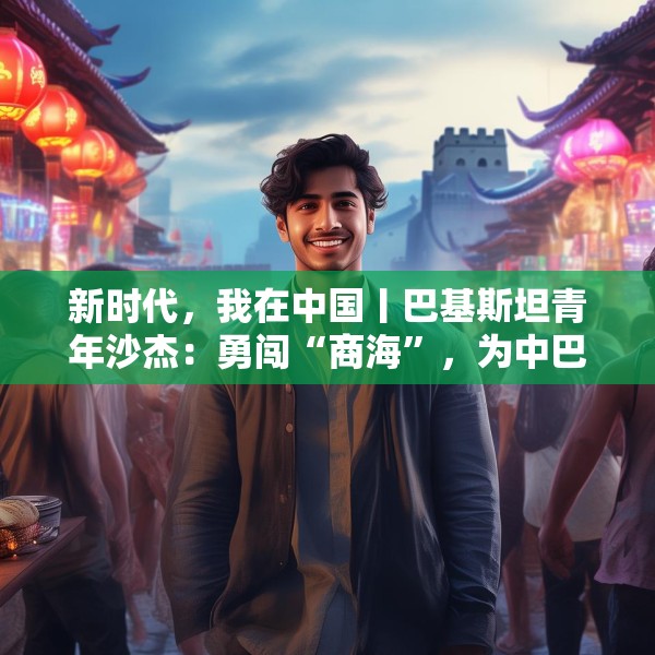 新时代，我在中国丨巴基斯坦青年沙杰：勇闯“商海”，为中巴友谊添彩