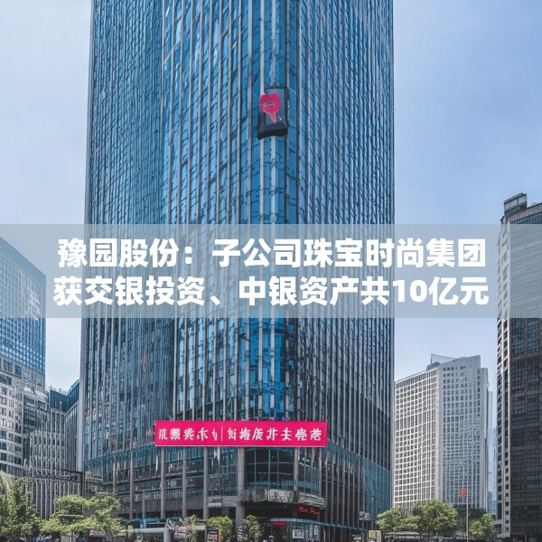 豫园股份：子公司珠宝时尚集团获交银投资、中银资产共10亿元投资