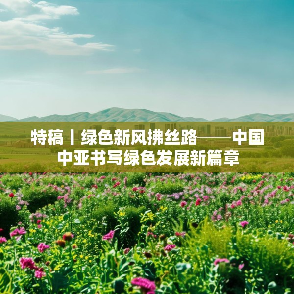 特稿丨绿色新风拂丝路──中国中亚书写绿色发展新篇章