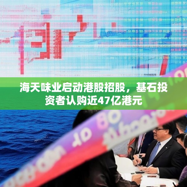 海天味业启动港股招股，基石投资者认购近47亿港元