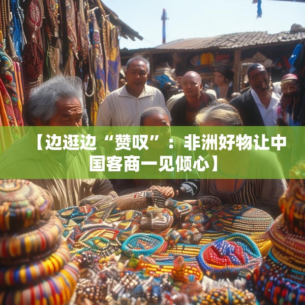 【边逛边“赞叹”：非洲好物让中国客商一见倾心】